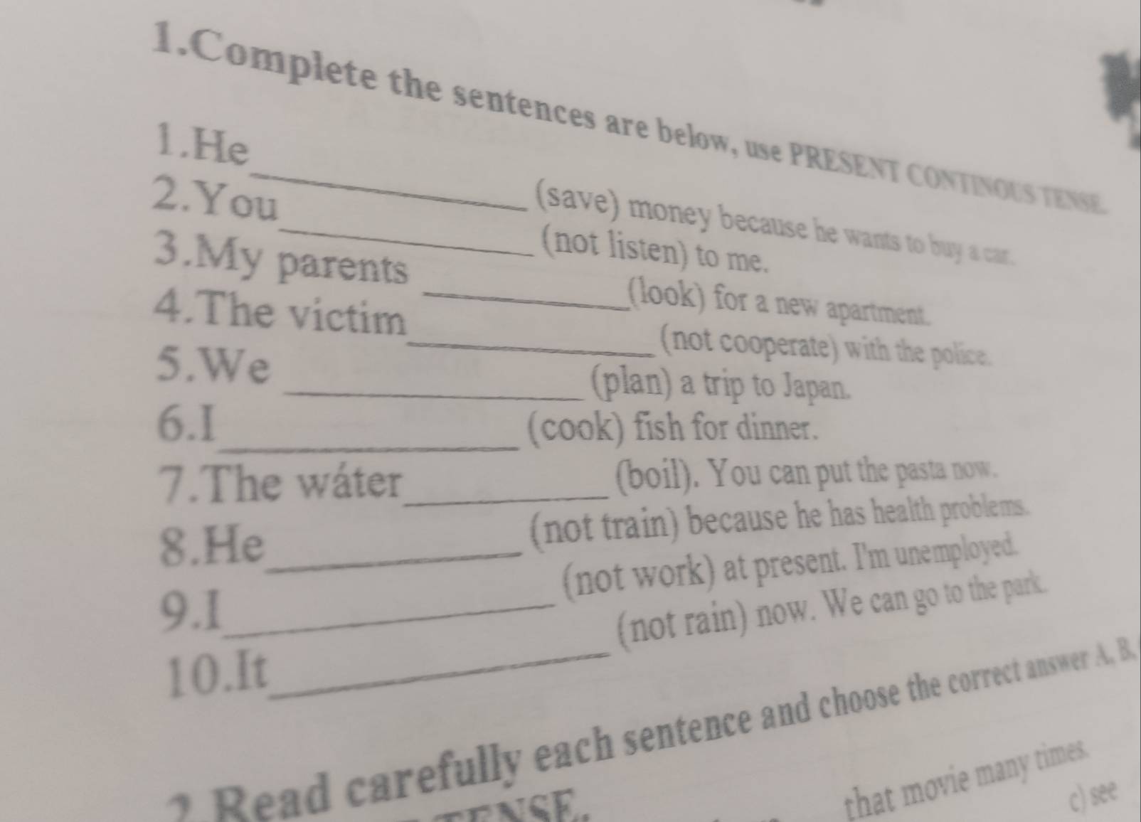 Complete the sentences are below, use PRESENT CONTINOUS TENSE
1.He
(save) money because he wants to buy a car.
2.You_ (not listen) to me.
3.My parents _(look) for a new apartment.
4.The victim_ (not cooperate) with the police.
5.We
_(plan) a trip to Japan.
6.1_ (cook) fish for dinner.
7.The wáter_ (boil). You can put the pasta now.
8.He_ (not train) because he has health problems.
(not work) at present. I'm unemployed.
9.1_
10.It_ (not rain) now. We can go to the park.
1 Read carefully each sentence and choose the correct answer A. B
that movie many times
c) see