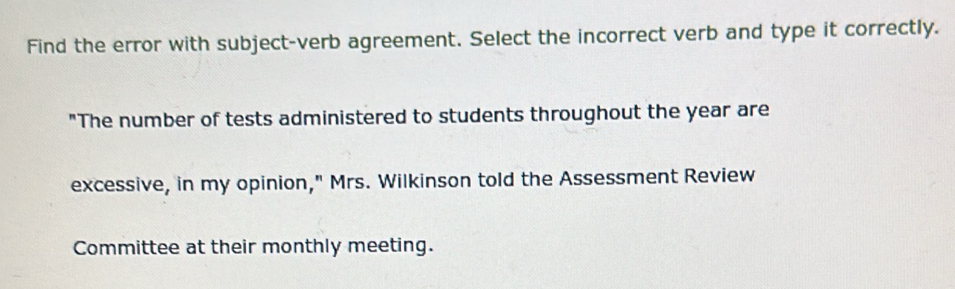 Find the error with subject-verb agreement. Select the incorrect verb and type it correctly. 
"The number of tests administered to students throughout the year are 
excessive, in my opinion," Mrs. Wilkinson told the Assessment Review 
Committee at their monthly meeting.