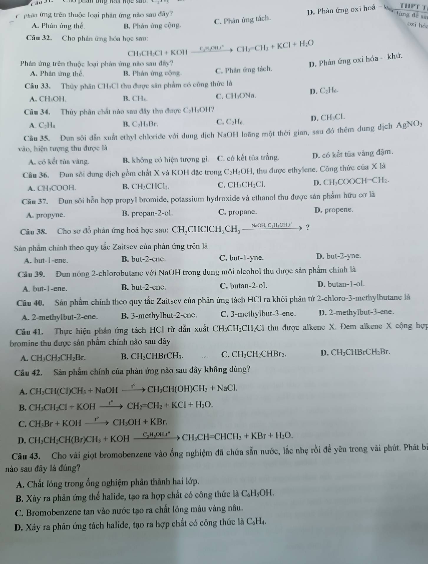 Cầu 31.
Phản ứng trên thuộc loại phản ứng nào sau đây? lùng để sá
A. Phản ứng thế. B. Phản ứng cộng.
C. Phản ứng tách. D. Phản ứng oxi hoá - k THPT T
oxi hóa
Câu 32. Cho phản ứng hóa học sau:
CH₃CH₃Cl + KOH _ C_2H_5OH. CH_2 =CI CH_2+KCl+H_2O
Phản ứng trên thuộc loại phản ứng nào sau đây?
D. Phản ứng oxi hóa - khử.
A. Phản ứng thế. B. Phản ứng cộng. C. Phản ứng tách.
Câu 33. Thủy phân CH₃Cl thu được sản phẩm có công thức là
D. C₂H₆.
A. CH₃OH. B. CH₄. C. CH₃ONa.
Câu 34. Thủy phân chất nào sau đây thu được C₂H₃OH?
A. C_2H_4 B. C₂H₅Br. C. C₂H₆ D. CH₃Cl.
Câu 35. Đun sôi dẫn xuất ethyl chloride với dung dịch NaOH loãng một thời gian, sau đó thêm dung dịch AgNO3
vào, hiện tượng thu được là
A. có kết tủa vàng. B. không có hiện tượng gì. C. có kết tủa trắng. D. có kết tủa vàng đậm.
Câu 36. Đun sôi dung dịch gồm chất X và KOH đặc trong C₂H₅OH, thu được ethylene. Công thức của X là
A. CH₃COOH. B. CH₃CHCl₂. C. CH₃CH₂Cl. D. CH₃COOCH=CH₂.
Câu 37. Đun sôi hỗn hợp propyl bromide, potassium hydroxide và ethanol thu được sản phẩm hữu cơ là
A. propyne. B. propan-2-ol. C. propane. D. propene.
Câu 38. Cho sơ đồ phản ứng hoá học sau: ( CH_3CHClCH_2CH_3 xrightarrow NaOH,C_2H_5OH,t' ?
Sản phẩm chính theo quy tắc Zaitsev của phản ứng trên là
A. but-1-ene. B. but-2-ene. C. but-1-yne. D. but-2-yne.
Câu 39. Đun nóng 2-chlorobutane với NaOH trong dung môi alcohol thu được sản phẩm chính là
A. but-1-ene. B. but-2-ene. C. butan-2-ol. D. butan-1-ol.
Câu 40. Sản phẩm chính theo quy tắc Zaitsev của phản ứng tách HCl ra khỏi phân tử 2-chloro-3-methylbutane là
A. 2-methylbut-2-ene. B. 3-methylbut-2-ene. C. 3-methylbut-3-ene. D. 2-methylbut-3-ene.
Câu 41. Thực hiện phản ứng tách HCl từ dẫn xuất CH_3CH_2CH_2Cl thu được alkene X. Đem alkene X cộng hợp
bromine thu được sản phẩm chính nào sau đây
A. CH_3CH_2CH_2Br. D. CH₃CHBrCH₂Br.
B. CH_3CHBrCH_3. C. CH_3CH_2CHBr_2.
Câu 42. Sản phẩm chính của phản ứng nào sau đây không đúng?
A. CH_3CH(Cl)CH_3+NaOHxrightarrow t°CH_3CH(OH)CH_3+NaCl.
B. CH_3CH_2Cl+KOHxrightarrow r°CH_2=CH_2+KCl+H_2O.
C. CH_3Br+KOHxrightarrow t°CH_3OH+KBr.
D. CH_3CH_2CH(Br)CH_3+KOHxrightarrow C_2H_5OH,t°CH_3CH=CHCH_3+KBr+H_2O.
Câu 43. Cho vài giọt bromobenzene vào ống nghiệm đã chứa sẵn nước, lắc nhẹ rồi đề yên trong vài phút. Phát bi
nào sau đây là đúng?
A. Chất lỏng trong ống nghiệm phân thành hai lớp.
B. Xảy ra phản ứng thế halide, tạo ra hợp chất có công thức là C₆H₃OH.
C. Bromobenzene tan vào nước tạo ra chất lỏng màu vàng nâu.
D. Xảy ra phản ứng tách halide, tạo ra hợp chất có công thức là C₆H₄.