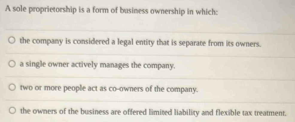 A sole proprietorship is a form of business ownership in which:
the company is considered a legal entity that is separate from its owners.
a single owner actively manages the company.
two or more people act as co-owners of the company.
the owners of the business are offered limited liability and flexible tax treatment.