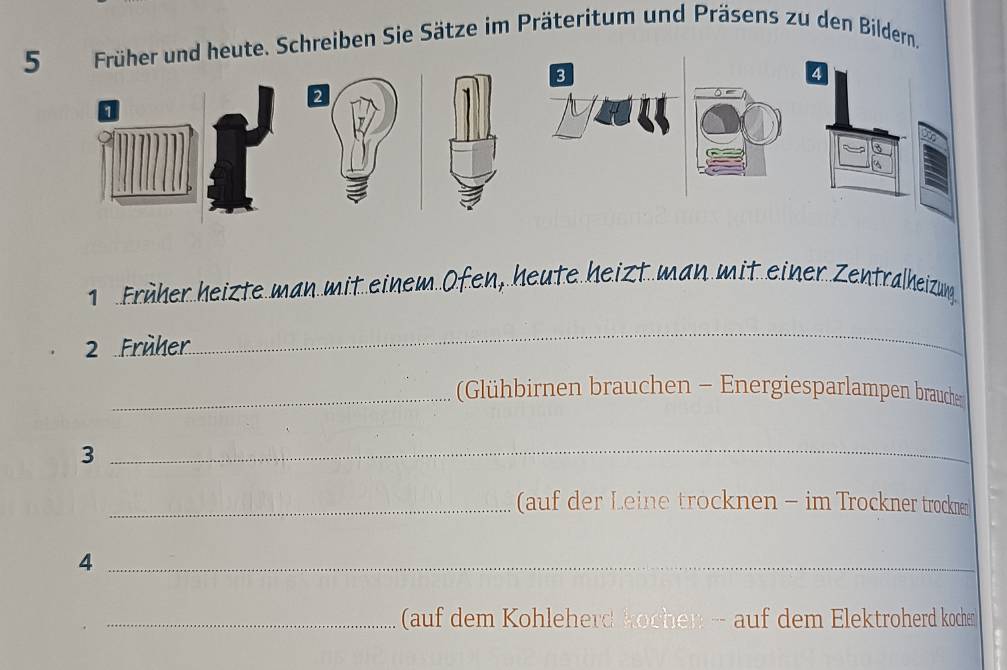 Schreiben Sie Sätze im Präteritum und Präsens zu den Bildern, 
Früher heizte man mit einem Ofen, heute heizt man mit einer Zentralheizumg 
_ 
2 Früher 
_Glühbirnen brauchen - Energiesparlampen braucher 
3 
_ 
_(auf der Leine trocknen - im Trockner trockn 
_4 
_ (auf dem Kohleherd kochen -- auf dem Elektroherd kocher