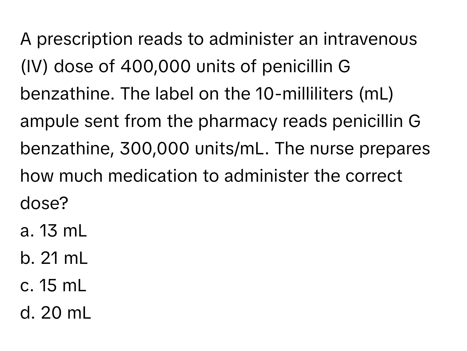 A prescription reads to administer an intravenous (IV) dose of 400,000 units of penicillin G benzathine. The label on the 10-milliliters (mL) ampule sent from the pharmacy reads penicillin G benzathine, 300,000 units/mL. The nurse prepares how much medication to administer the correct dose?

a. 13 mL
b. 21 mL
c. 15 mL
d. 20 mL