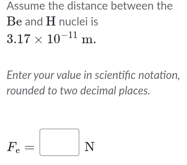 Assume the distance between the 
Be and H nuclei is
3.17* 10^(-11)m. 
Enter your value in scientific notation, 
rounded to two decimal places.
F_e=□ N