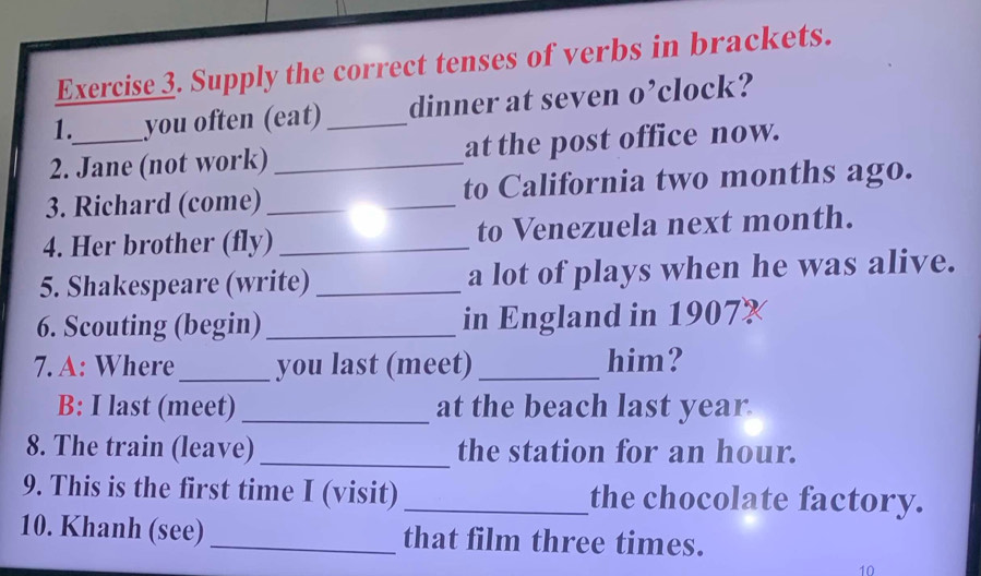 Supply the correct tenses of verbs in brackets. 
1. you often (eat)_ dinner at seven o’clock? 
2. Jane (not work)_ at the post office now. 
3. Richard (come) __to California two months ago. 
4. Her brother (fly)_ to Venezuela next month. 
5. Shakespeare (write) _a lot of plays when he was alive. 
6. Scouting (begin)_ in England in 1907 
7. A: Where _you last (meet) _him? 
B: I last (meet) _at the beach last year 
8. The train (leave)_ the station for an hour. 
9. This is the first time I (visit) _the chocolate factory. 
10. Khanh (see) _that film three times. 
10