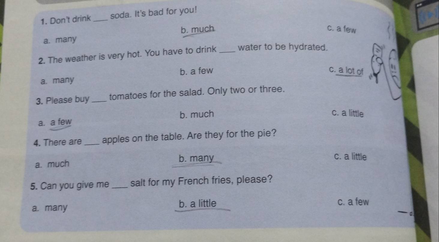 Don't drink _soda. It's bad for you!
b. much c. a few
a. many
2. The weather is very hot. You have to drink _water to be hydrated.
b. a few c. a lot of
a. many
3. Please buy_ tomatoes for the salad. Only two or three.
a. a few b. much
c. a little
4. There are _apples on the table. Are they for the pie?
a. much
b. many
c. a little
5. Can you give me _salt for my French fries, please?
a. many b. a little
c. a few
— o.