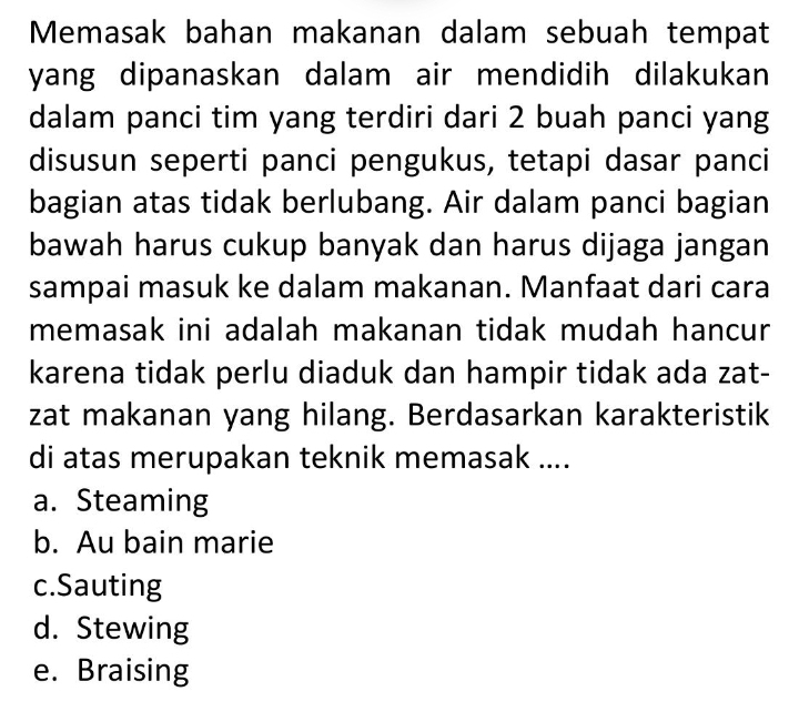 Memasak bahan makanan dalam sebuah tempat
yang dipanaskan dalam air mendidih dilakukan
dalam panci tim yang terdiri dari 2 buah panci yang
disusun seperti panci pengukus, tetapi dasar panci
bagian atas tidak berlubang. Air dalam panci bagian
bawah harus cukup banyak dan harus dijaga jangan
sampai masuk ke dalam makanan. Manfaat dari cara
memasak ini adalah makanan tidak mudah hancur
karena tidak perlu diaduk dan hampir tidak ada zat-
zat makanan yang hilang. Berdasarkan karakteristik
di atas merupakan teknik memasak ....
a. Steaming
b. Au bain marie
c.Sauting
d. Stewing
e. Braising