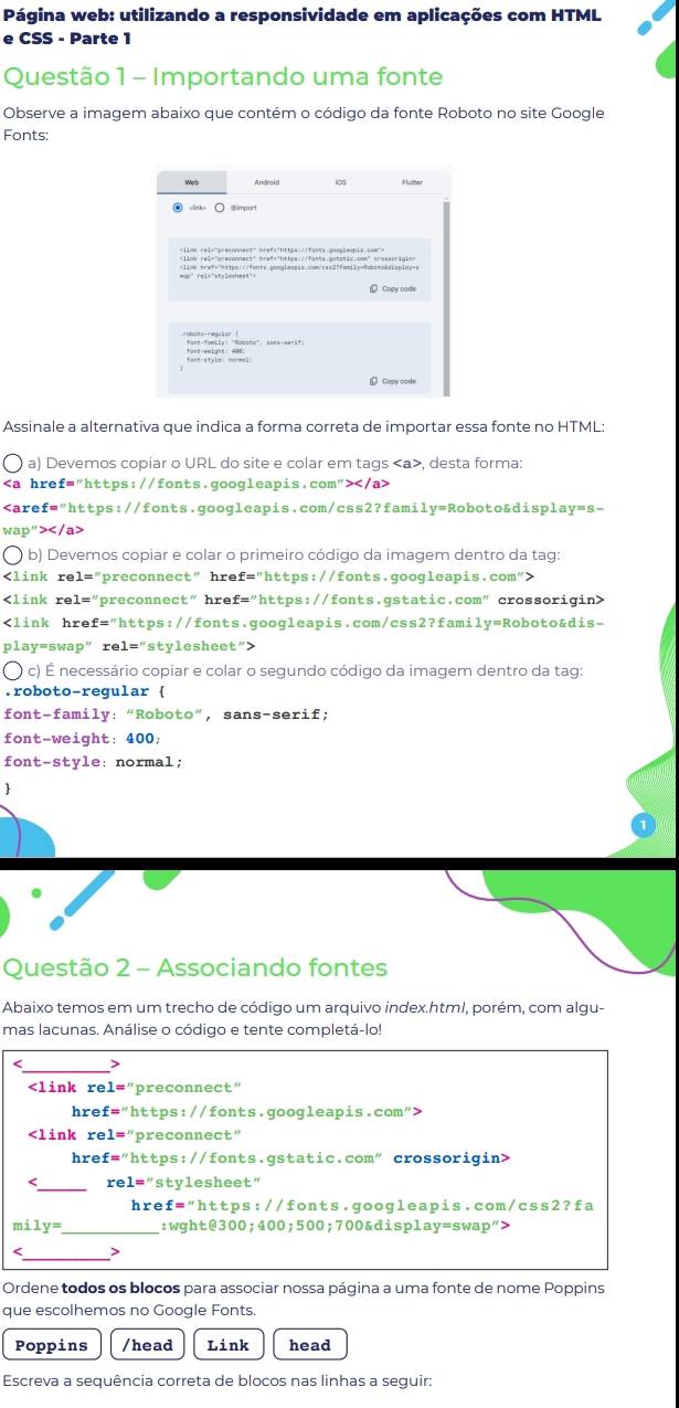 Página web: utilizando a responsividade em aplicações com HTML
e CSS - Parte 1
Questão 1 - Importando uma fonte
Observe a imagem abaixo que contém o código da fonte Roboto no site Google
Fonts:
Web Android
④ ○  ③import
            
 Copy code
Assinale a alternativa que indica a forma correta de importar essa fonte no HTML:
a) Devemos copiar o URL do site e colar em tags , desta forma:

b) Devemos copiar e colar o primeiro código da imagem dentro da tag:

c) É necessário copiar e colar o segundo código da imagem dentro da tag:
.roboto-regular 
font-family: “Roboto”, sans-serif;
font-weight: 400;
font-style: normal;
Questão 2 - Associando fontes
Abaixo temos em um trecho de código um arquivo index.html, porém, com algu-
mas lacunas. Análise o código e tente completá-lo!
_>

1='' preconnect"
hre: f='' https://fonts.googleapis.com">

1='' preconnect"
hre: f=''1 https://fonts.gstatic.com" crossorigin>
_
< <tex>re1= "stylesheet”
hre: £=''h ttps://fonts.googleapis.com/css2?fa
mi 1y= _ :wght@300;400;500;700&display=swap">
>
Ordene todos os blocos para associar nossa página a uma fonte de nome Poppins
que escolhemos no Google Fonts.
Poppins /head Link head
Escreva a sequência correta de blocos nas linhas a seguir: