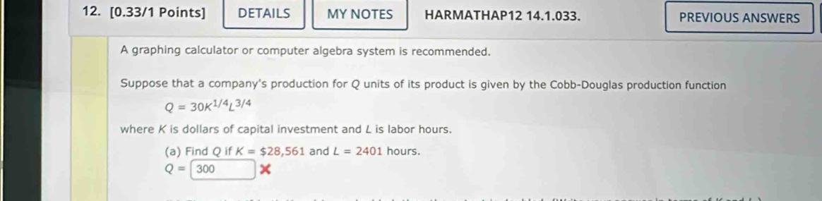 DETAILS MY NOTES HARMATHAP12 14.1.033. PREVIOUS ANSWERS 
A graphing calculator or computer algebra system is recommended. 
Suppose that a company's production for Q units of its product is given by the Cobb-Douglas production function
Q=30K^(1/4)L^(3/4)
where K is dollars of capital investment and L is labor hours. 
(a) Find Q if K=$28,561 and L=2401 hours.
Q=300