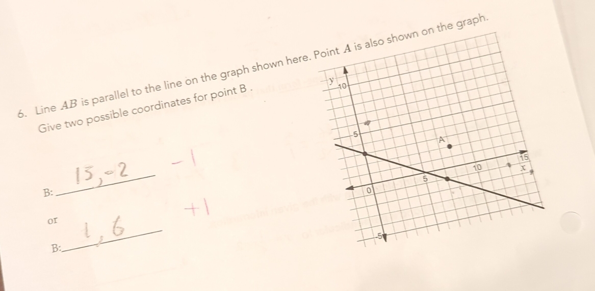 Line 4B is parallel to the line on the graph shown herethe graph 
Give two possible coordinates for point B. 
_ 
B: 
_ 
or 
B: