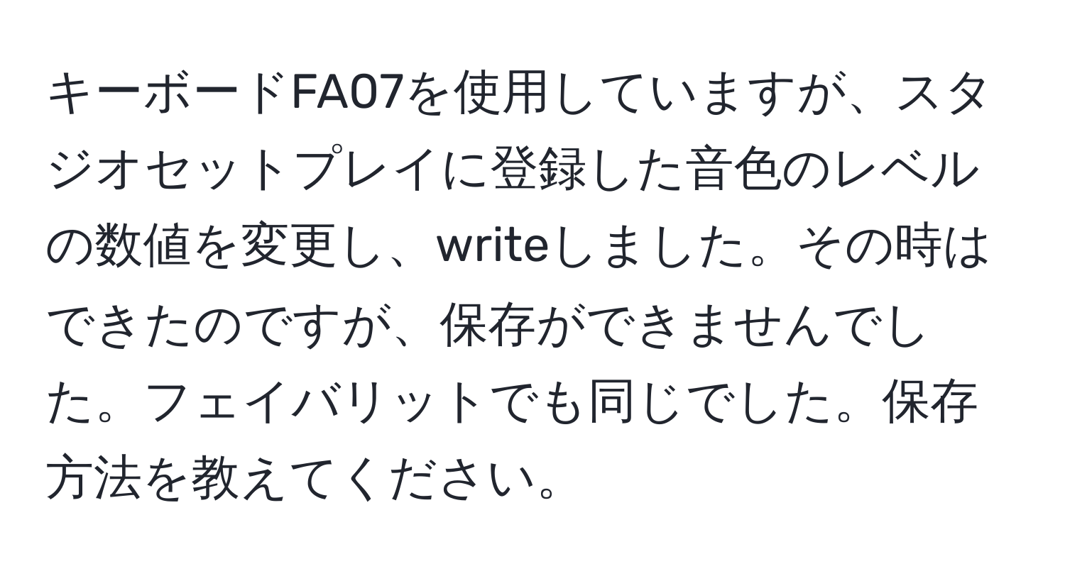 キーボードFA07を使用していますが、スタジオセットプレイに登録した音色のレベルの数値を変更し、writeしました。その時はできたのですが、保存ができませんでした。フェイバリットでも同じでした。保存方法を教えてください。