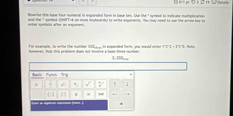 つ 3 % 19 Details 
Rewrite this base four numeral in expanded form in base ten. Use the * symbol to indicate multiplication 
and the^(symbol (SHIFT+6 on most keyboards) to write exponents. You may need to use the arrow key to 
enter symbols after an exponent. 
For example, to write the number 1( 2_th) re in expanded form, you would enter 1^*3^(wedge)2+2^*3^(wedge)0. Note, 
however, that this problem does not involve a base three number. 
2, 232tour 
Basic Funcs Trig 
× 
x  □ /□   x^(□) x sqrt() sqrt[n]() ↑ 
() π ∞ DNE ← 
Enter an algebraic expression (more..] 
a