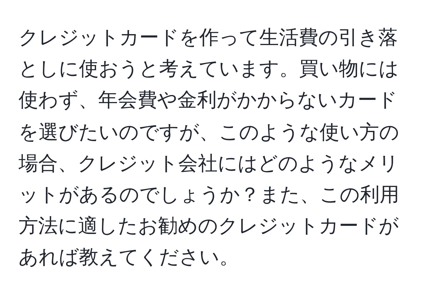 クレジットカードを作って生活費の引き落としに使おうと考えています。買い物には使わず、年会費や金利がかからないカードを選びたいのですが、このような使い方の場合、クレジット会社にはどのようなメリットがあるのでしょうか？また、この利用方法に適したお勧めのクレジットカードがあれば教えてください。