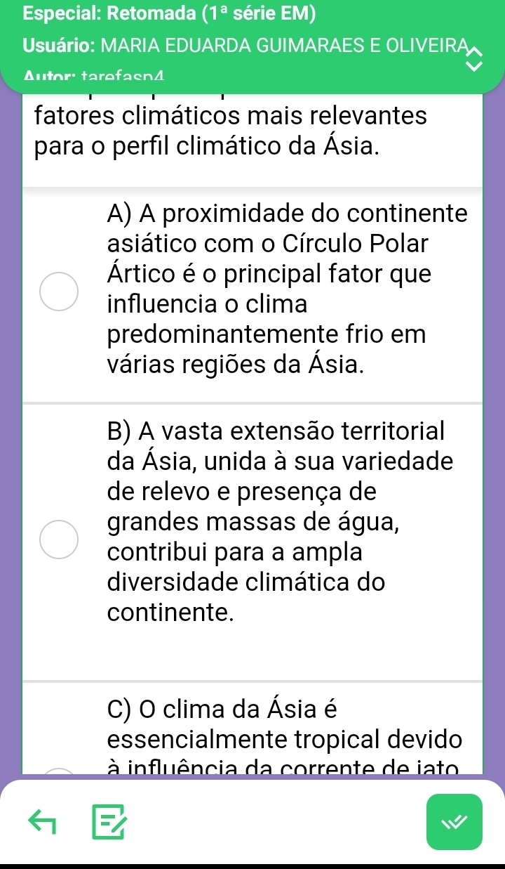 Especial: Retomada (1^a série EM)
Usuário: MARIA EDUARDA GUIMARAES E OLIVEIRA
Autor: tarefasn4
fatores climáticos mais relevantes
para o perfil climático da Ásia.
A) A proximidade do continente
asiático com o Círculo Polar
Ártico é o principal fator que
influencia o clima
predominantemente frio em
várias regiões da Ásia.
B) A vasta extensão territorial
da Ásia, unida à sua variedade
de relevo e presença de
grandes massas de água,
contribui para a ampla
diversidade climática do
continente.
C) O clima da Ásia é
essencialmente tropical devido
à influência da corrente de iato