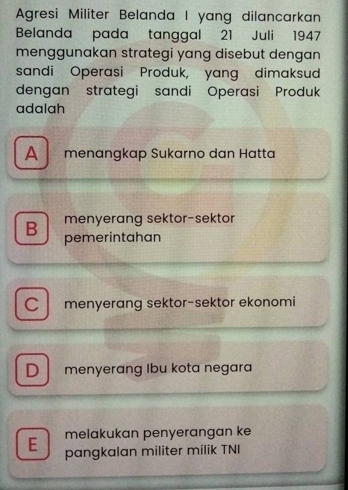 Agresi Militer Belanda I yang dilancarkan
Belanda pada tanggal 21 Juli 1947
menggunakan strategi yang disebut dengan 
sandi Operasi Produk, yang dimaksud
dengan strategi sandi Operasi Produk
adalah
A menangkap Sukarno dan Hatta
menyerang sektor-sektor
B pemerintahan
C menyerang sektor-sektor ekonomi
Dmenyerang Ibu kota negara
E melakukan penyerangan ke
pangkalan militer milik TNI