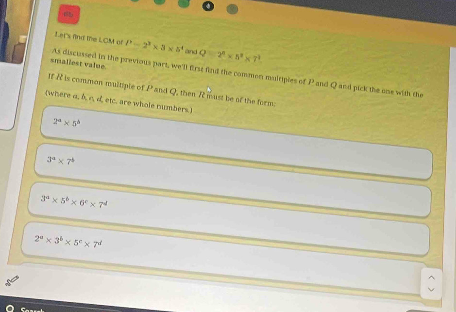 《R)
Let's find the LCM of P=2^3* 3* 5^4 and Q 2^6* 5^2* 7^2
smallest value.
As discussed in the previous part, we'll first find the common multiples of P and Q and pick the one with the
If R is common multiple of P and Q, then R must be of the form:
(where a, b, c. d, etc. are whole numbers.)
2^a* 5^b
3^a* 7^b
3^a* 5^b* 6^c* 7^d
2^a* 3^b* 5^c* 7^d