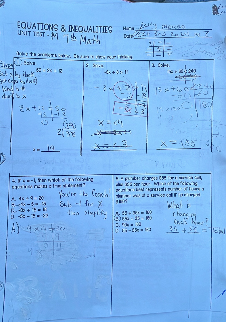 EQUATIONS & INEQUALITIES Name_
UNIT TEST -
Date_
_
Pd
Solve the problems 
4. If x=-1 , then which of the following 5. A plumber charges $55 for a service call,
equations makes a true statement? plus $35 per hour. Which of the following
equations best represents number of hours a
A. 4x+9=20 plumber was at a service call if he charged
B. -4x-5=-15 $160？
6 -3x+15=18
D. -5x-15=-22
A. 55+35x=160
B 55x+35=160
C. 90x=160
D. 55-35x=160