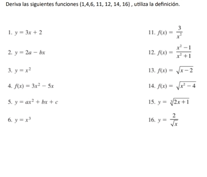 Deriva las siguientes funciones (1,4,6, 11, 12, 14,16) , utiliza la definición. 
1. y=3x+2 11. f(x)= 3/x^2 
2. y=2a-bx 12. f(x)= (x^2-1)/x^2+1 
3. y=x^2 13. f(x)=sqrt(x-2)
4. f(x)=3x^2-5x 14. f(x)=sqrt(x^2-4)
5. y=ax^2+bx+c 15. y=sqrt[3](2x+1)
6. y=x^3 16. y= 2/sqrt(x) 