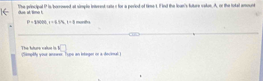 The principal P is borrowed at simple interest rate r for a period of time t. Find the loan's future value, A, or the total amount 
due at time t
P=$9000, r=6.5% , t=8 months
The future value is $□
(Simplify your answer. Type an integer or a decimal.)