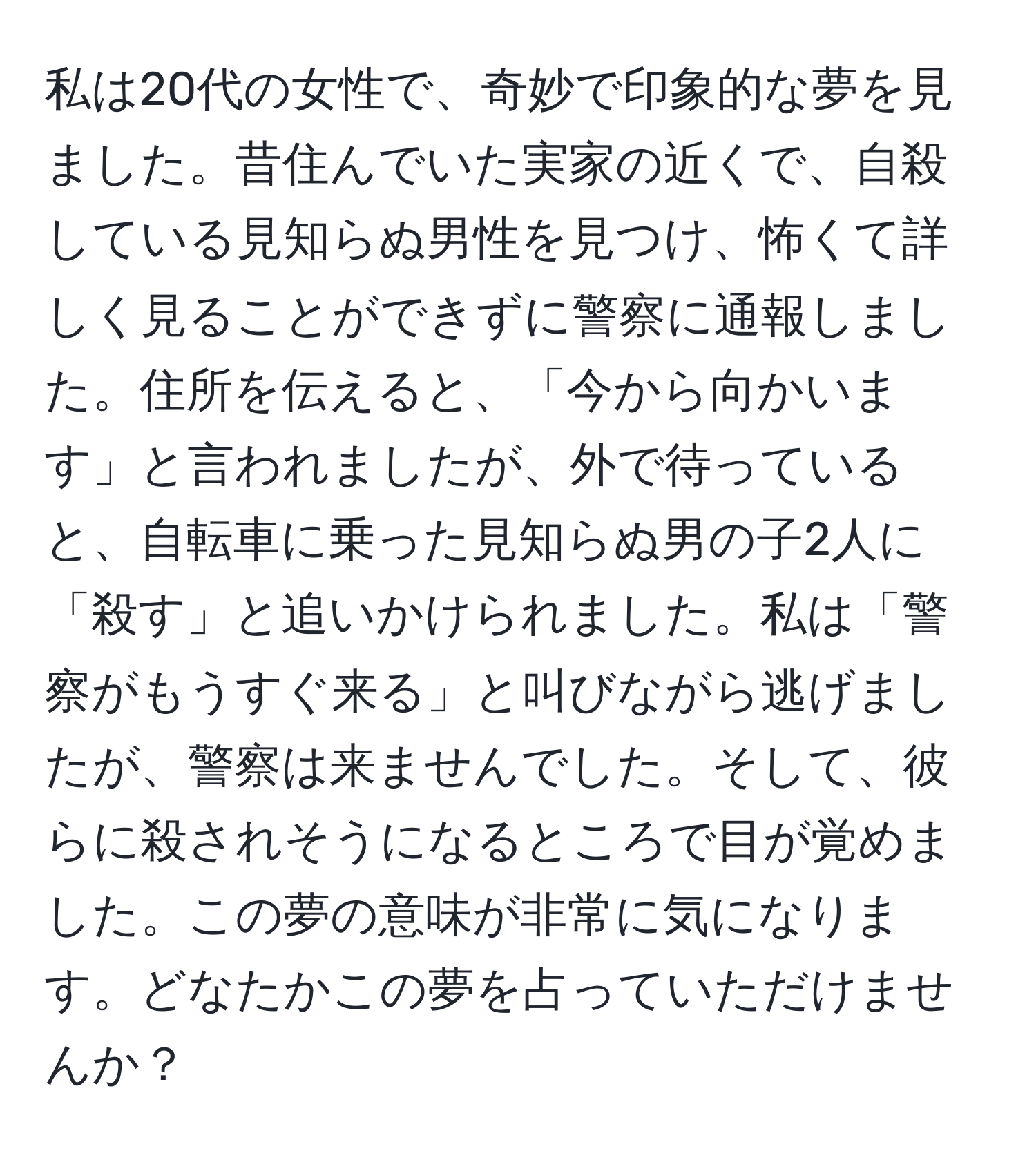 私は20代の女性で、奇妙で印象的な夢を見ました。昔住んでいた実家の近くで、自殺している見知らぬ男性を見つけ、怖くて詳しく見ることができずに警察に通報しました。住所を伝えると、「今から向かいます」と言われましたが、外で待っていると、自転車に乗った見知らぬ男の子2人に「殺す」と追いかけられました。私は「警察がもうすぐ来る」と叫びながら逃げましたが、警察は来ませんでした。そして、彼らに殺されそうになるところで目が覚めました。この夢の意味が非常に気になります。どなたかこの夢を占っていただけませんか？