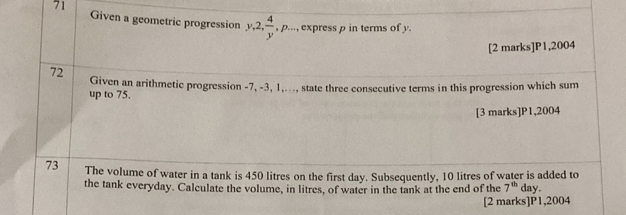 Given a geometric progression y, 2,  4/y , p·s..., express p in terms of y. 
[2 marks]P1,2004 
72 Given an arithmetic progression -7, -3, 1,..., state three consecutive terms in this progression which sum 
up to 75. 
[3 marks]P1,2004 
73 The volume of water in a tank is 450 litres on the first day. Subsequently, 10 litres of water is added to 
the tank everyday. Calculate the volume, in litres, of water in the tank at the end of the 7^(th) day. 
[2 marks]P1,2004