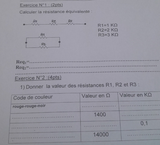 Exercice N°1 : (2pts) 
Calculer la résistance équivalente :
R1 RE
R1=1KOmega
R2=2KOmega
R1
R3=3KOmega
R
_ 
_
Req_1=
_
Req_2=
Exercice N°2 :(4pts) 
1) Donner la valeur des résistances R1, R2 et R3 :