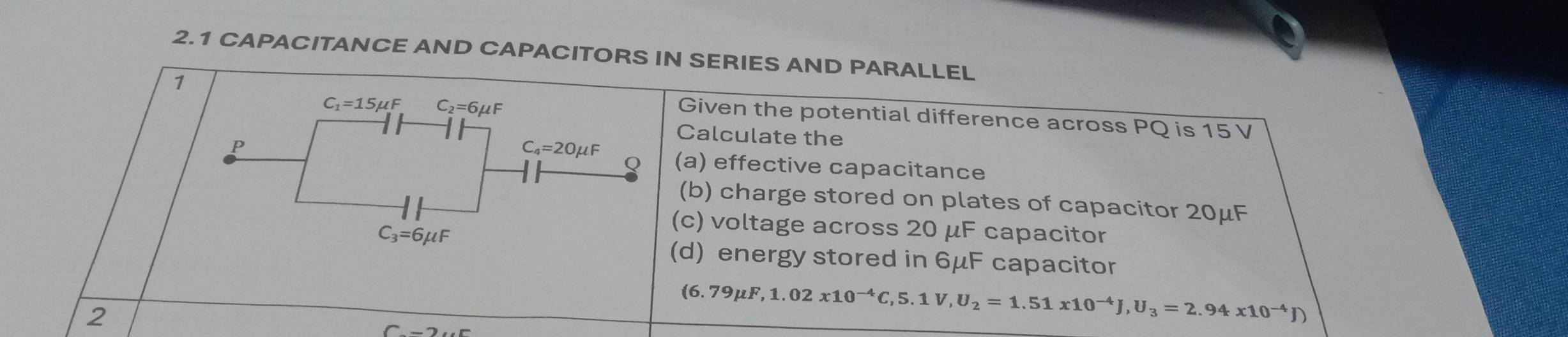 2.1 CAPACITANCE AND CAPACITORS IN SERIES AND PARALLEL
1
C_1=15mu F C_2=6mu F
Given the potential difference across PQ is 15 V
Calculate the
C_4=20mu F
Q
P (a) effective capacitance
(b) charge stored on plates of capacitor 20μF
C_3=6mu F
(c) voltage across 20 μF capacitor
(d) energy stored in 6μF capacitor
2
(6.79mu F, 1.02x10^(-4)C, 5.1V, U_2=1.51x10^(-4)J, U_3=2.94x10^(-4)J)