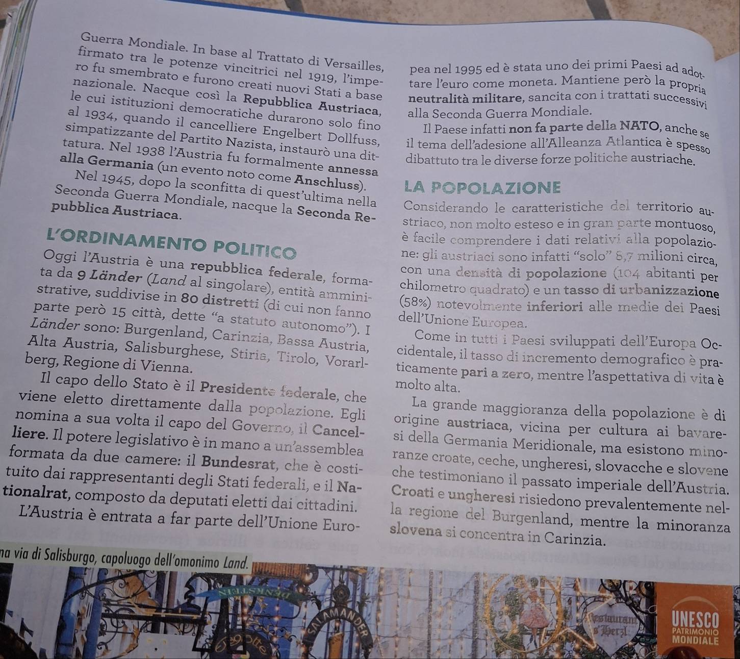 Guerra Mondiale. In base al Trattato di Versailles, pea nel 1995 ed è stata uno dei primi Paesi ad adot
firmato tra le potenze vincitrici nel 1919, l’impe- tare l’euro come moneta. Mantiene però la propria
ro fu smembrato e furono creati nuovi Stati a base neutralità militare, sancita con i trattati successivi
nazionale. Nacque cosí la Repubblica Austriaca, alla Seconda Guerra Mondiale.
le cui istituzioni democratiche durarono solo fino Il Paese infatti non fa parte della NATO, anche se
al 1934, quando il cancelliere Engelbert Dollfuss, il tema dell'adesione all'Alleanza Atlantica è spesso
simpatizzante del Partito Nazista, instaurò una dit- dibattuto tra le diverse forze politiche austriache.
tatura. Nel 1938 l’Austria fu formalmente annessa
alla Germania (un evento noto come Anschluss). LA POPOLAZIONE
Nel 1945, dopo la sconfitta di quest’ultima nella  Considerando le caratteristiche del territorio au
pubblica Austriaca.
Seconda Guerra Mondiale, nacque la Seconda Re- striaco, non molto esteso e in gran parte montuoso,
è facile comprendere i dati relativi alla popolazio
LORDINAMENTO POLITICO
ne: gli austriaci sono infatti “solo” 8,7 milioni circa,
con una densità di popolazione (104 abitanti per
Oggi l'Austria è una repubblica federale, forma- chilometro quadrato) e un tasso di urbanizzazione
ta da 9 Länder (Land al singolare), entità ammini- (58%) notevolmente inferiori alle medie dei Paesi
strative, suddivise in 80 distretti (di cui non fanno dell’Unione Europea.
parte però 15 città, dette “a statuto autonomo”). I Come in tutti i Paesi sviluppati dell'Europa Oc-
Länder sono: Burgenland, Carinzia, Bassa Austria, cidentale, il tasso di incremento demografico è pra-
Alta Austria, Salisburghese, Stiria, Tirolo, Vorarl-
berg, Regione di Vienna. ticamente pari a zero, mentre l’aspettativa di vita è
molto alta.
Il capo dello Stato è il Presidente federale, che La grande maggioranza della popolazione è di
viene eletto direttamente dalla popolazione. Egli origine austriaca, vicina per cultura ai bavare-
nomina a sua volta il capo del Governo, il Cancel- si della Germania Meridionale, ma esistono mino-
liere. Il potere legislativo è in mano a un’assemblea ranze croate, ceche, ungheresi, slovacche e slovene
formata da due camere: il Bundesrat, che è costi- che testimoniano il passato imperiale dell’Austria.
tuito dai rappresentanti degli Stati federali, e il Na-
tionalrat, composto da deputati eletti dai cittadini. Croati e ungheresi risiedono prevalentemente nel-
la regione del Burgenland, mentre la minoranza
L'Austria è entrata a far parte dell'Unione Euro- slovena si concentra in Carinzia.
na via di Salisburgo, capoluogo dell´omonimo Land.
UNESCO
Patrimonic
MONDIALE