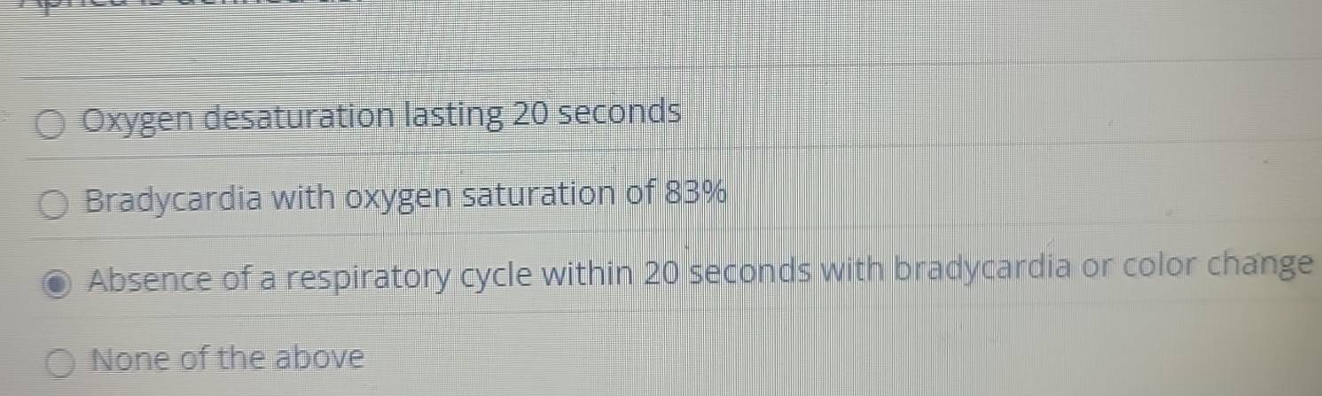 Oxygen desaturation lasting 20 seconds
Bradycardia with oxygen saturation of 83%
Absence of a respiratory cycle within 20 seconds with bradycardia or color change
None of the above