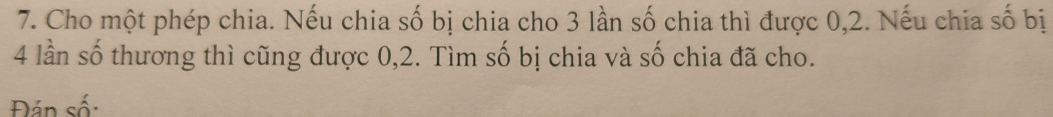 Cho một phép chia. Nếu chia số bị chia cho 3 lần số chia thì được 0, 2. Nếu chia số bị
4 lần số thương thì cũng được 0, 2. Tìm số bị chia và số chia đã cho. 
Đán số: