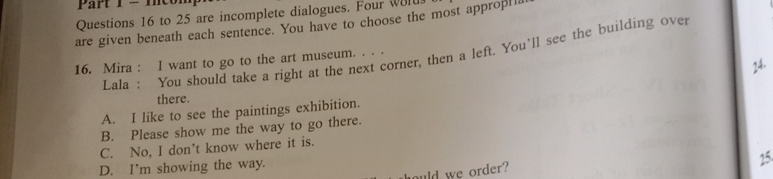 mcor
Questions 16 to 25 are incomplete dialogues. Four wolus
are given beneath each sentence. You have to choose the most appropH
Lala : You should take a right at the next corner, then a left. You’ll see the building over
16. Mira : I want to go to the art museum. . . .
24.
there.
A. I like to see the paintings exhibition.
B. Please show me the way to go there.
C. No, I don’t know where it is.
D. I’m showing the way.
25
ould we order?