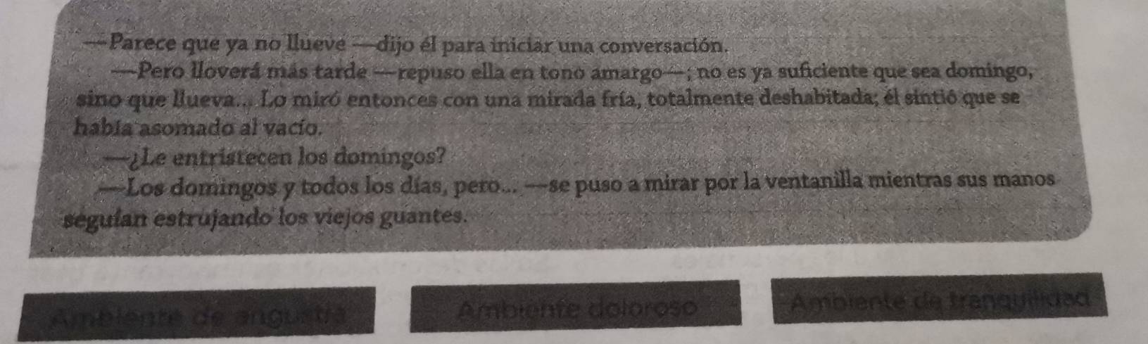 —Parece que ya no llueve —dijo él para iniciar una conversación. 
—Pero lloverá más tarde —repuso ella en tono amargo—; no es ya suficiente que sea domingo, 
sino que llueva... Lo miró entonces con una mirada fría, totalmente deshabitada; el sintió que se 
había asomado al vacío. 
—¿Le entristecen los domingos? 
—Los domingos y todos los días, pero... —se puso a mirar por la ventanilla mientras sus manos 
seguían estrujando los viejos guantes. 
Ambiente de angustía Ambiénte doloroso Ambiente de tranquilidad