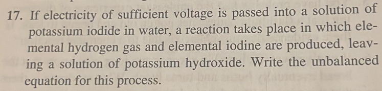 If electricity of sufficient voltage is passed into a solution of 
potassium iodide in water, a reaction takes place in which ele- 
mental hydrogen gas and elemental iodine are produced, leav- 
ing a solution of potassium hydroxide. Write the unbalanced 
equation for this process.