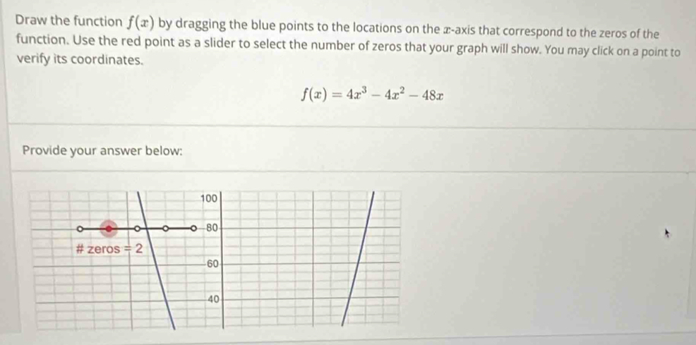 Draw the function f(x) by dragging the blue points to the locations on the x-axis that correspond to the zeros of the 
function. Use the red point as a slider to select the number of zeros that your graph will show. You may click on a point to 
verify its coordinates.
f(x)=4x^3-4x^2-48x
Provide your answer below:
100
80
# zeros =
60
40