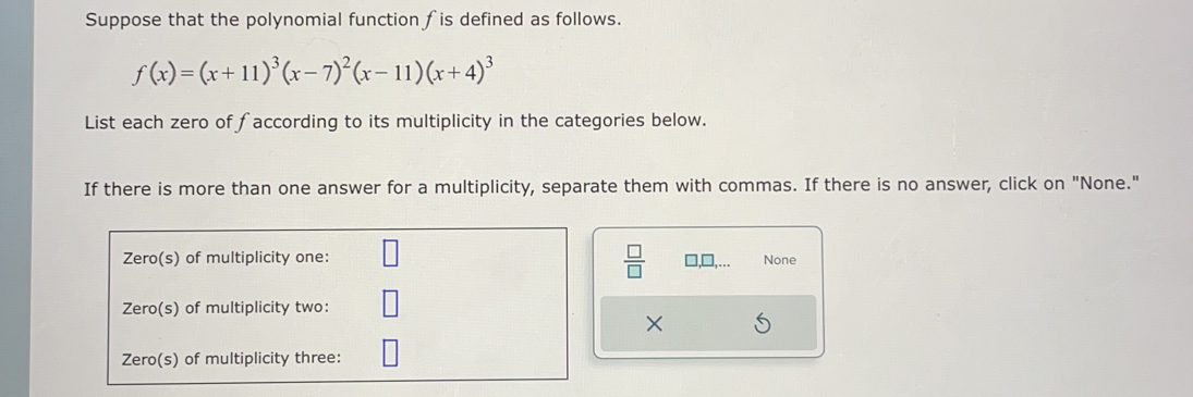 Suppose that the polynomial function fis defined as follows.
f(x)=(x+11)^3(x-7)^2(x-11)(x+4)^3
List each zero of faccording to its multiplicity in the categories below. 
If there is more than one answer for a multiplicity, separate them with commas. If there is no answer, click on "None." 
 □ /□   
None
X