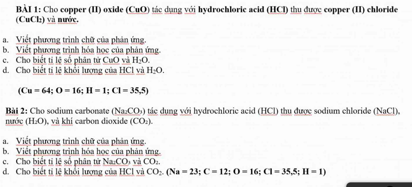 Cho copper (II) oxide (CuO) tác dụng với hydrochloric acid (HCl) thu được copper (II) chloride 
(CuCl) và nước. 
a. Viết phương trình chữ của phản ứng. 
b. Viết phương trình hóa học của phản ứng. 
c. Cho biết ti lệ số phân tử CuO và H_2O. 
d. Cho biết tỉ lệ khối lượng của HCl và H_2O.
(Cu=64; O=16; H=1; Cl=35,5)
Bài 2: Cho sodium carbonate (Na_2CO_3) tác dụng với hydrochloric acid (HCl) thu được sodium chloride (NaCl), 
nước (H_2O) , và khí carbon dioxide (CO_2). 
a. Viết phương trình chữ của phản ứng. 
b. Viết phương trình hóa học của phản ứng. 
c. Cho biết tỉ lệ số phân tử Na_2CO 3 Và CO_2. 
d. Cho biết ti lệ khối lượng của HCl và CO_2. (Na=23; C=12; O=16; Cl=35,5; H=1)