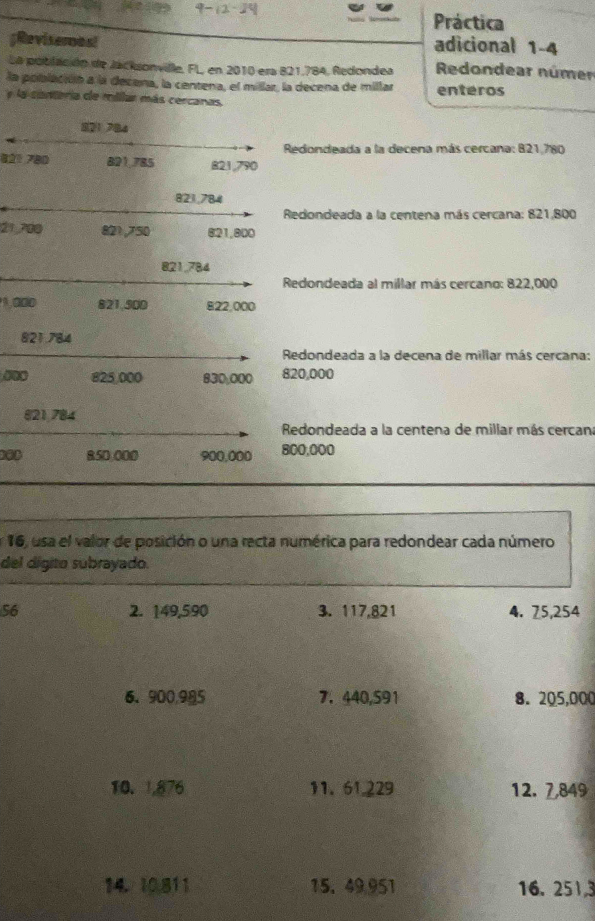 Práctica 
;Revisernos! 
adicional 1-4 
La pobilación de Jacksonville, FL, en 2010 era 821.784, Redondea Redondear númer 
la población a la decena, la centena, el millar, la decena de millar enteros 
y la conteria de millar más cercanas
821 784
Redondeada a la decena más cercana: 821,780
821 780 821.785
821,790
821,784
Redondeada a la centena más cercana: 821,800
21,700 821,750 8: 21,800
821,784
Redondeada al millar más cercano: 822,000
1,000 821,500 822,000
821.784
Redondeada a la decena de millar más cercana:
825,000 830,000 820,000
821,784
Redondeada a la centena de millar más cercana
850,000 900,000 800,000
16, usa el valor de posición o una recta numérica para redondear cada número 
del digito subrayado. 
56 2. 149,590 3. 117,821 4. 75,254
6、 900,985 7.440,591 8. 205,000
10. 1,876 11. 61.229 12. 7,849
14. 10811 15. 49.951 16. 2513