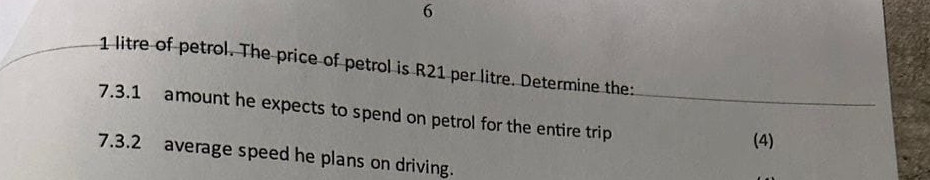 6
1 litre of petrol. The price of petrol is R21 per litre. Determine the: 
7.3.1 amount he expects to spend on petrol for the entire trip_ 
(4) 
7.3.2 average speed he plans on driving.