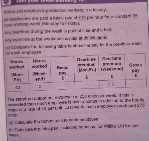 our a n der sta n ai n 
Willow Ltd employs 5 production workers in a factory. 
All employees are paid a basic rate of £12 per hour for a standard 35-
hour working week (Monday to Friday). 
Any overtime during the week is paid at time and a half. 
Any overtime at the weekends is paid at double time. 
(a) Complete the following table to show the pay for the previous week
The standard output per employee is 250 units per week. If this is 
exceeded then each employee is paid a bonus in addition to the hourly 
wage at a rate of £2 per unit. Last week, each employee produced 275
units. 
(b) Calculate the bonus paid to each employee. 
(c) Calculate the total pay, including bonuses, for Willow Ltd for last 
week.