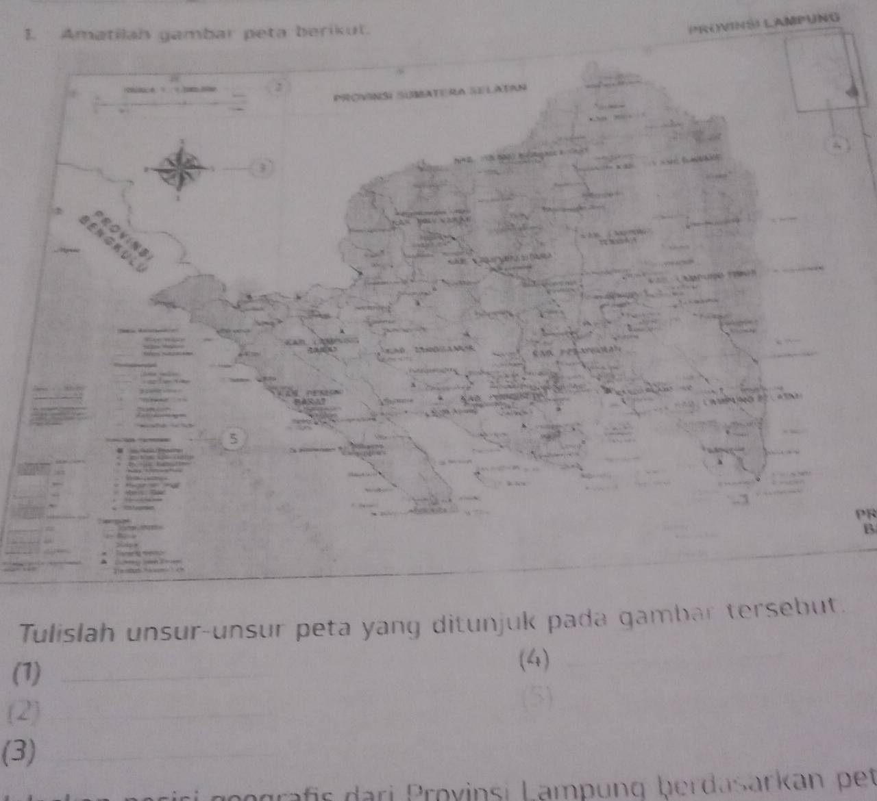 Amatilah gambar peta berikut. 
PROVINS) LAMPUNG 
PR 
B 
Tulislah unsur-unsur peta yang ditunjuk pada gambar tersebut. 
(1)_ 
(4) 
(2)_ 
__ 
_ 
(3)_ 
is a i ov nsi amp g b d ar an e