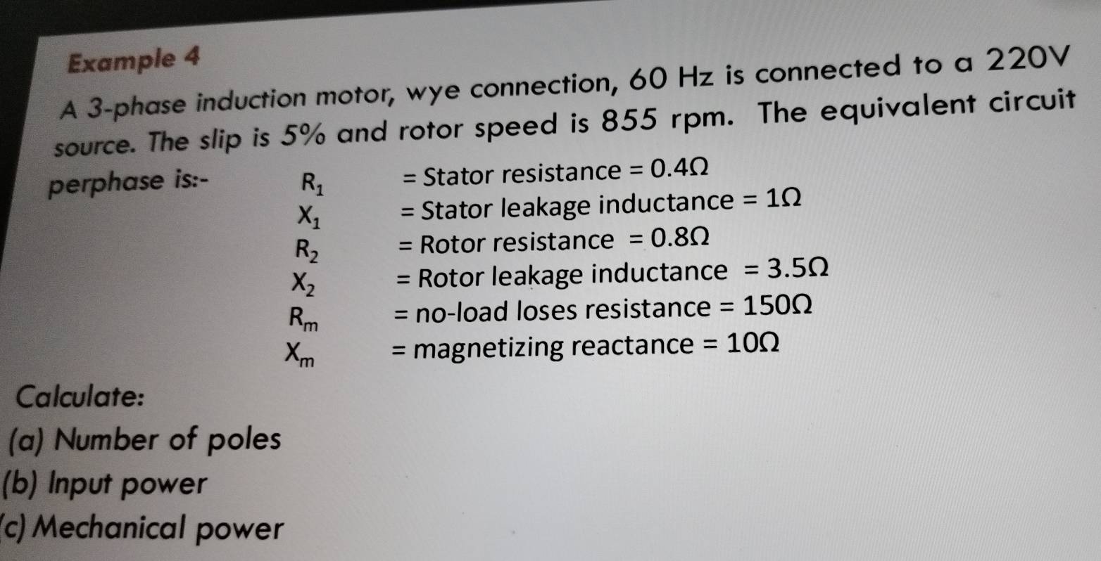 Example 4 
A 3 -phase induction motor, wye connection, 60 Hz is connected to a 220V
source. The slip is 5% and rotor speed is 855 rpm. The equivalent circuit 
perphase is:- R_1 = Stator resistance =0.4Omega
X_1
= Stator leakage inductance =1Omega
R_2
= Rotor resistance =0.8Omega
X_2
= Rotor leakage inductance =3.5Omega
R_m = no-load loses resistance =150Omega
X_m = magnetizing reactance =10Omega
Calculate: 
(a) Number of poles 
(b) Input power 
(c) Mechanical power