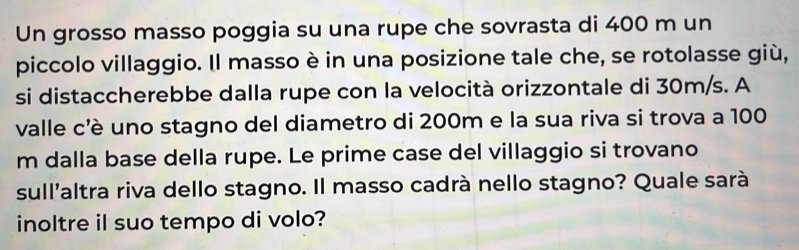 Un grosso masso poggia su una rupe che sovrasta di 400 m un 
piccolo villaggio. Il masso è in una posizione tale che, se rotolasse giù, 
si distaccherebbe dalla rupe con la velocità orizzontale di 30m/s. A 
valle c'è uno stagno del diametro di 200m e la sua riva si trova a 100
m dalla base della rupe. Le prime case del villaggio si trovano 
sull'altra riva dello stagno. Il masso cadrà nello stagno? Quale sarà 
inoltre il suo tempo di volo?