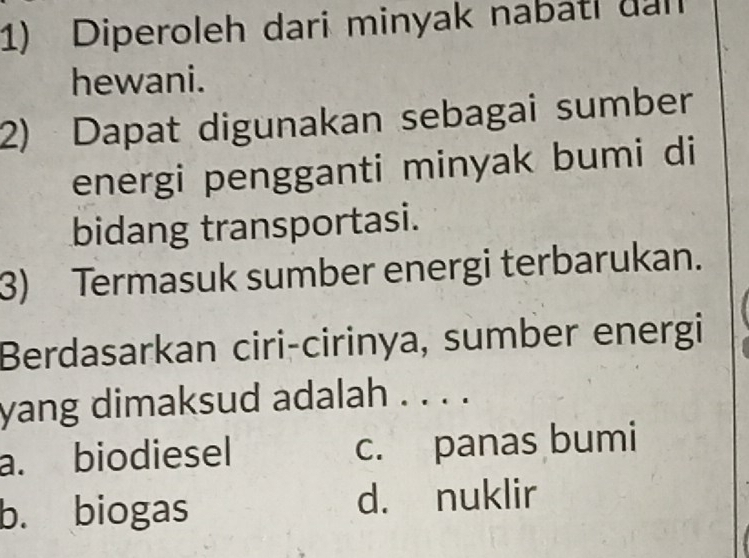 Diperoleh dari minyak nabati dan
hewani.
2) Dapat digunakan sebagai sumber
energi pengganti minyak bumi di
bidang transportasi.
3) Termasuk sumber energi terbarukan.
Berdasarkan ciri-cirinya, sumber energi
yang dimaksud adalah . . . .
a. biodiesel c. panas bumi
b. biogas d. nuklir