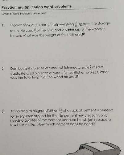 Fraction multiplication word problems 
Grade 5 Word Problems Worksheet 
1. Thomas took out a box of nails weighing  7/12 kg from the storage 
room. He used  2/3  of the nails and 2 hammers for the wooden 
bench. What was the weight of the nails used? 
2. Dan bought 7 pieces of wood which measured 6 1/2 me ters 
each. He used 5 pieces of wood for his kitchen project. What 
was the total length of the wood he used? 
3. According to his grandfather,  11/20  of a sack of cement is needed 
for every sack of sand for the tile cement mixture. John only 
needs a quarter of the cement because he will just replace a 
few broken tiles. How much cement does he need?