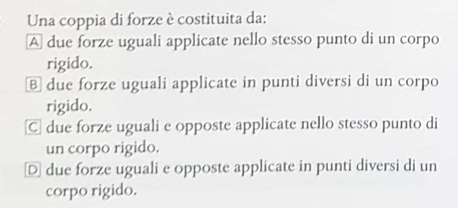 Una coppia di forze è costituita da:
A due forze uguali applicate nello stesso punto di un corpo
rigido.
⑧ due forze uguali applicate in punti diversi di un corpo
rigido.
C due forze uguali e opposte applicate nello stesso punto di
un corpo rigido.
D due forze uguali e opposte applicate in punti diversi di un
corpo rigido.