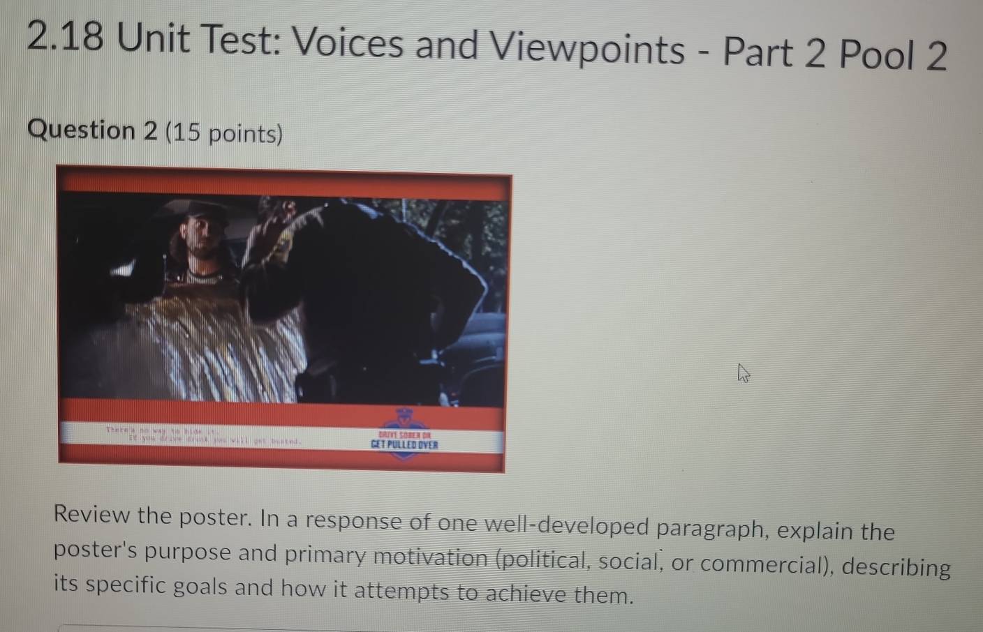 2.18 Unit Test: Voices and Viewpoints - Part 2 Pool 2 
Question 2 (15 points) 
Review the poster. In a response of one well-developed paragraph, explain the 
poster's purpose and primary motivation (political, social, or commercial), describing 
its specific goals and how it attempts to achieve them.