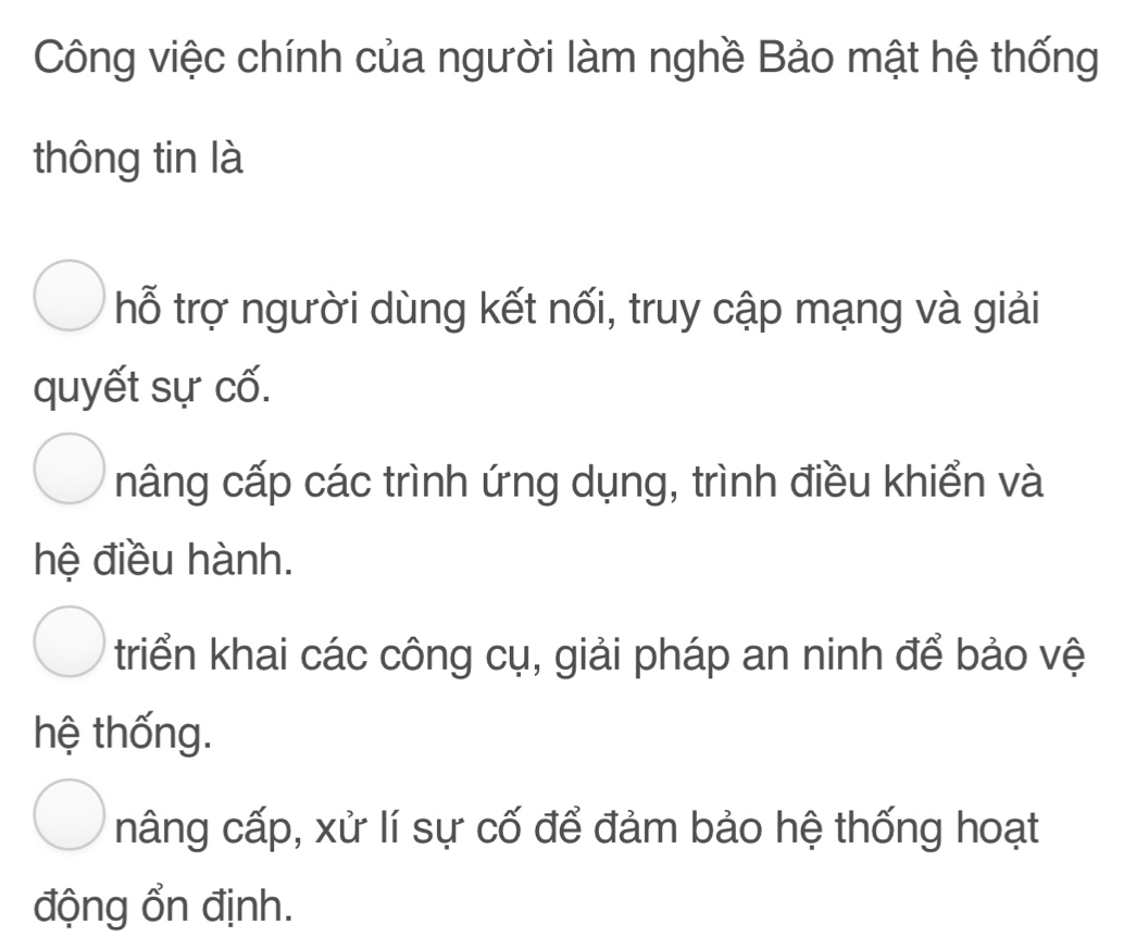 Công việc chính của người làm nghề Bảo mật hệ thống
thông tin là
hỗ trợ người dùng kết nối, truy cập mạng và giải
quyết sự cố.
nâng cấp các trình ứng dụng, trình điều khiển và
hệ điều hành.
triển khai các công cụ, giải pháp an ninh để bảo vệ
hệ thống.
nâng cấp, xử lí sự cố để đảm bảo hệ thống hoạt
động ổn định.