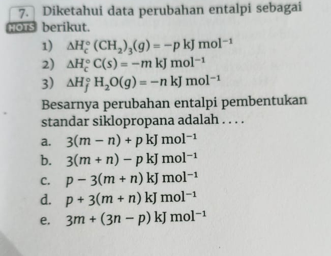 Diketahui data perubahan entalpi sebagai
HOTs berikut.
1) △ H_c^((circ)(CH_2))_3(g)=-pkJmol^(-1)
2) △ H_c^((circ)C(s)=-mkJmol^-1)
3) △ H_f^((circ)H_2)O(g)=-nkJmol^(-1)
Besarnya perubahan entalpi pembentukan
standar siklopropana adalah . . . .
a. 3(m-n)+pkJmol^(-1)
b. 3(m+n)-pkJmol^(-1)
C. p-3(m+n)kJmol^(-1)
d. p+3(m+n)kJmol^(-1)
e. 3m+(3n-p)kJmol^(-1)