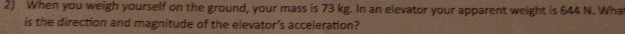 When you weigh yourself on the ground, your mass is 73 kg. In an elevator your apparent weight is 644 N. Wha 
is the direction and magnitude of the elevator’s acceleration?