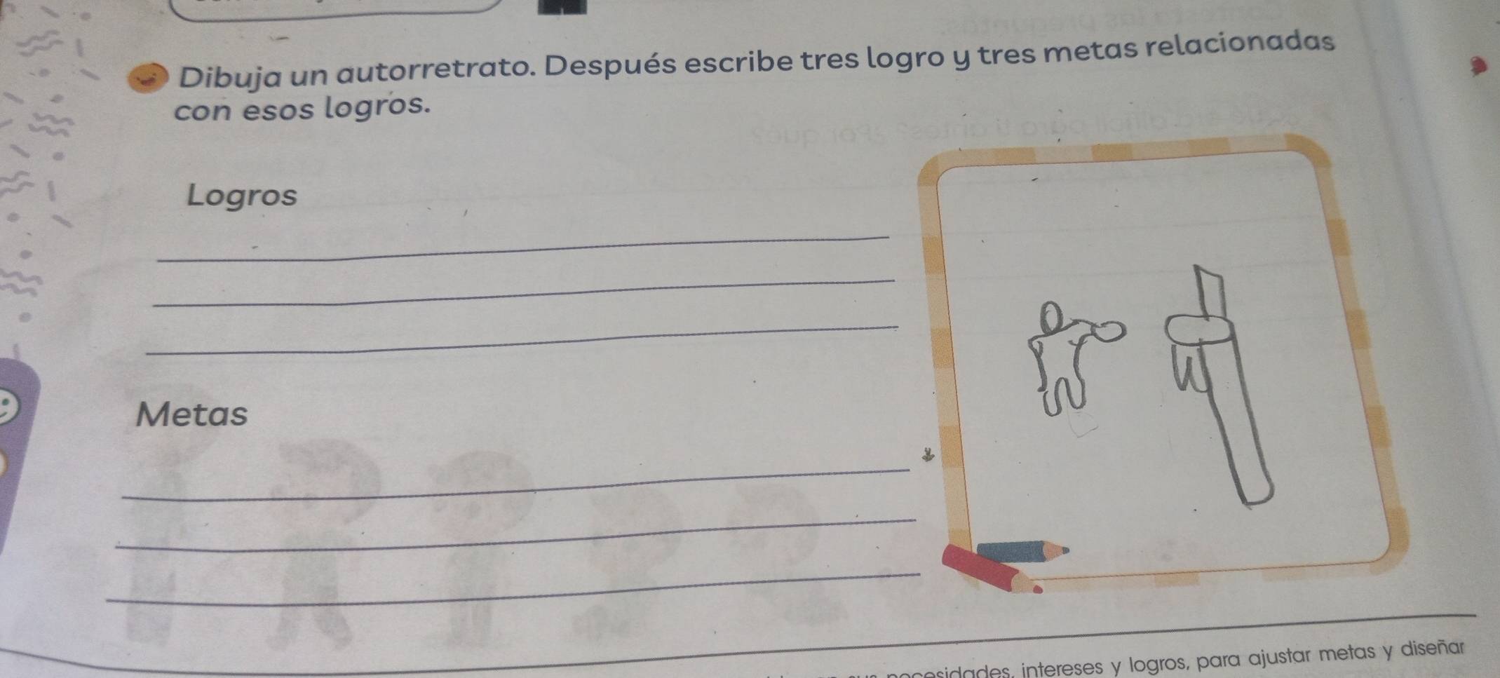 Dibuja un autorretrato. Después escribe tres logro y tres metas relacionadas 
con esos logros. 
Logros 
_ 
_ 
_ 
Metas 
_ 
_ 
_ 
posidades, intereses y logros, para ajustar metas y diseñar