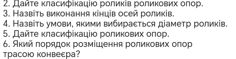 Дайτе κласифίкацίю рοлиκів роликових οπор. 
3. Назвіть виконання кінців осей роликів. 
4. Назвіть умови, якими вибираεться діаметр роликів. 
5. Дайτе класифίкацію роликових οπор. 
6. Аκий πорядок розмίшення роликових олор 
Tрасою конвеεра?